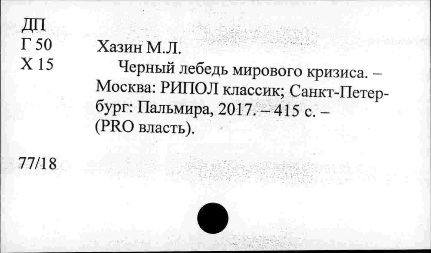 ﻿ДП
Г 50
X 15
Хазин М.Л.
Черный лебедь мирового кризиса. — Москва: РИПОЛ классик; Санкт-Петербург: Пальмира, 2017. - 415 с. -(PRO власть).
77/18